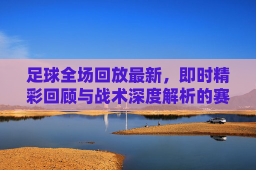 足球全场回放最新，即时精彩回顾与战术深度解析的赛事宝库