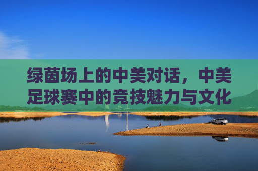 绿茵场上的中美对话，中美足球赛中的竞技魅力与文化交融