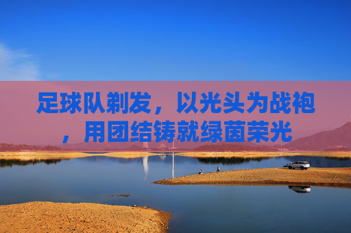 足球队剃发,以光头为战袍,用团结铸就绿茵荣光