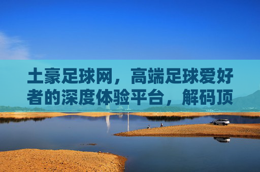 土豪足球网,高端足球爱好者的深度体验平台,解码顶级赛事与球员的精彩瞬间