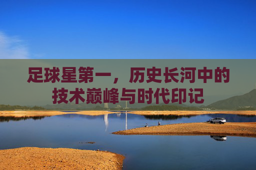 足球星第一，历史长河中的技术巅峰与时代印记