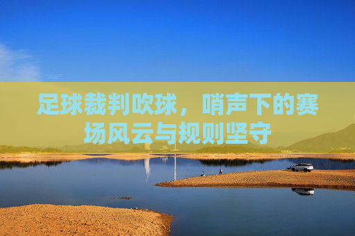 足球裁判吹球,哨声下的赛场风云与规则坚守