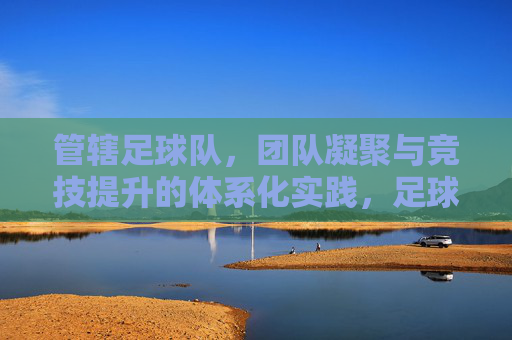 管辖足球队,团队凝聚与竞技提升的体系化实践,足球队团队凝聚与竞技提升的体系化实践