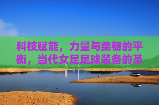 科技赋能,力量与柔韧的平衡,当代女足足球装备的革新与魅力