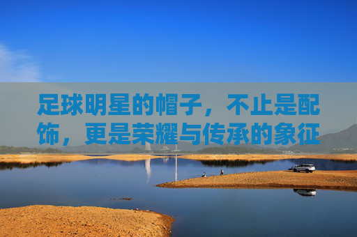 足球明星的帽子,不止是配饰,更是荣耀与传承的象征