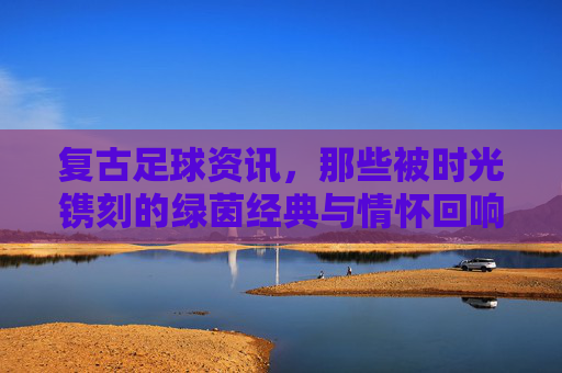 复古足球资讯,那些被时光镌刻的绿茵经典与情怀回响