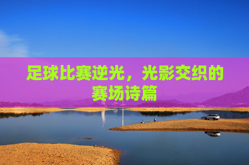 足球比赛逆光,光影交织的赛场诗篇
