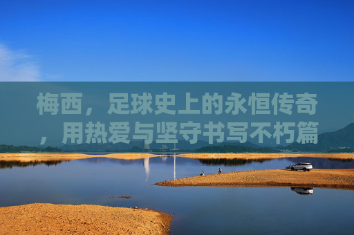 梅西，足球史上的永恒传奇，用热爱与坚守书写不朽篇章，梅西，足球史上的永恒传奇，用热爱与坚守书写不朽篇章