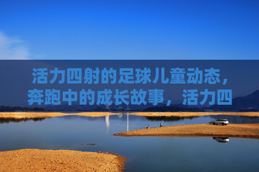 活力四射的足球儿童动态,奔跑中的成长故事,活力四射的足球儿童动态,奔跑中的成长故事