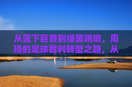从篮下巨兽到绿茵哨响，周琦的足球裁判转型之路，从篮下巨兽到绿茵哨响，周琦的足球裁判转型之路