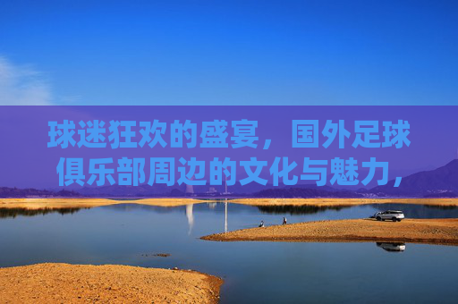 球迷狂欢的盛宴，国外足球俱乐部周边的文化与魅力，球迷狂欢的盛宴，国外足球俱乐部周边的文化与魅力