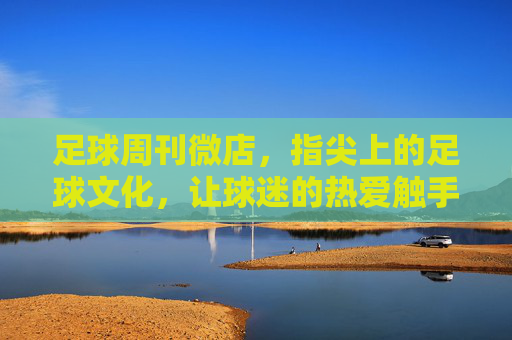 足球周刊微店，指尖上的足球文化，让球迷的热爱触手可及，足球周刊微店，指尖上的足球文化，让球迷的热爱触手可及