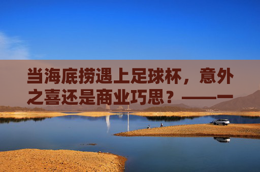 当海底捞遇上足球杯,意外之喜还是商业巧思?——一场关于服务与创意的海底捞式碰撞,当海底捞遇上足球杯,意外之喜还是商业巧思?——一场关于服务与创意的海底捞式碰撞