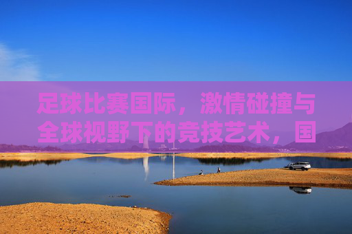 足球比赛国际，激情碰撞与全球视野下的竞技艺术，国际足球，激情碰撞与全球视野下的竞技艺术