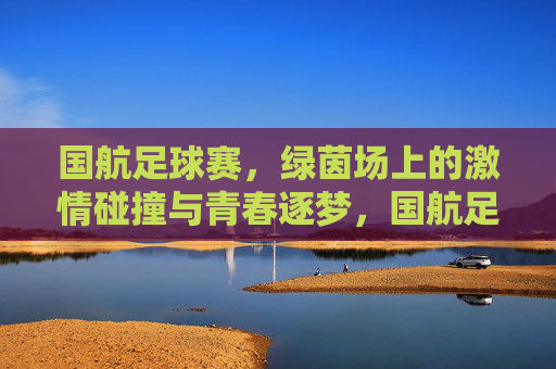 国航足球赛，绿茵场上的激情碰撞与青春逐梦，国航足球赛，绿茵场上的激情碰撞与青春逐梦