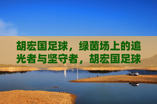 胡宏国足球,绿茵场上的追光者与坚守者,胡宏国足球,绿茵场上的追光者与坚守者