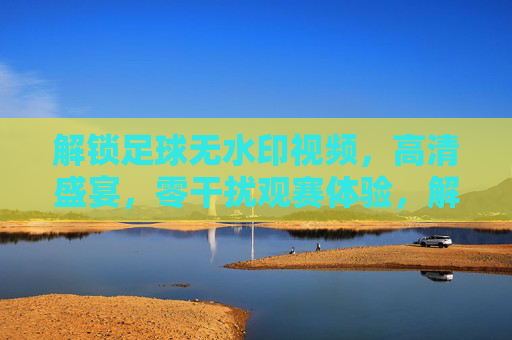 解锁足球无水印视频,高清盛宴,零干扰观赛体验,解锁足球无水印视频,高清盛宴,零干扰观赛体验