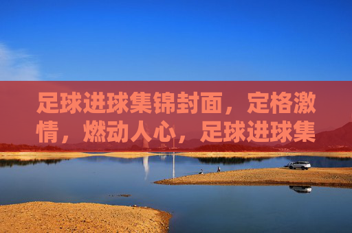 足球进球集锦封面，定格激情，燃动人心，足球进球集锦封面，定格激情，燃动人心