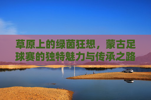 草原上的绿茵狂想，蒙古足球赛的独特魅力与传承之路，草原上的绿茵狂想，蒙古足球赛的独特魅力与传承之路
