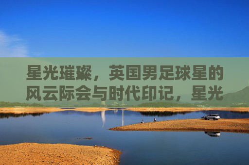 星光璀璨，英国男足球星的风云际会与时代印记，星光璀璨，英国男足球星的风云际会与时代印记