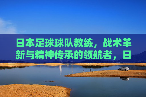 日本足球球队教练,战术革新与精神传承的领航者,日本足球教练,战术革新与精神传承的领航者