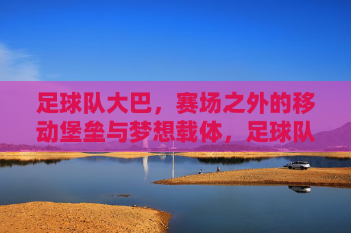 足球队大巴，赛场之外的移动堡垒与梦想载体，足球队大巴，赛场之外的移动堡垒与梦想载体