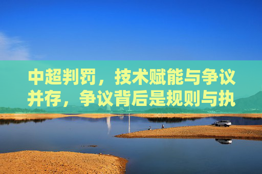 中超判罚，技术赋能与争议并存，争议背后是规则与执行的博弈，中超判罚，技术赋能与争议并存，争议背后是规则与执行的博弈