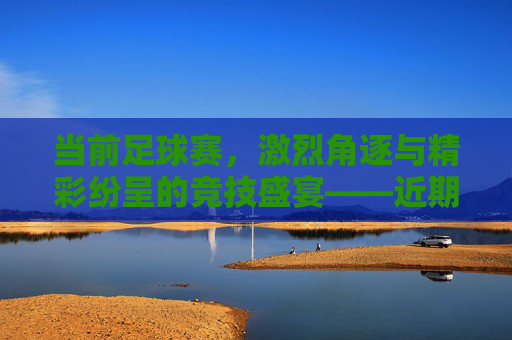 当前足球赛，激烈角逐与精彩纷呈的竞技盛宴——近期赛事亮点与动态分析，近期足球赛事，激烈角逐与精彩纷呈的竞技盛宴——亮点与动态分析