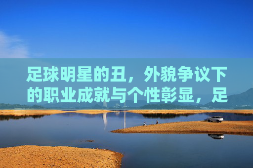 足球明星的丑，外貌争议下的职业成就与个性彰显，足球明星的丑，外貌争议下的职业成就与个性彰显