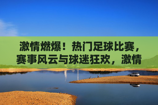 激情燃爆!热门足球比赛,赛事风云与球迷狂欢,激情燃爆!热门足球比赛,赛事风云与球迷狂欢
