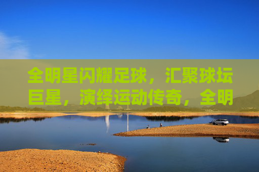 全明星闪耀足球，汇聚球坛巨星，演绎运动传奇，全明星闪耀足球，汇聚球坛巨星，演绎运动传奇