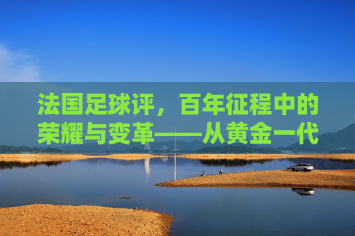 法国足球评，百年征程中的荣耀与变革——从黄金一代到现代球队的传承与挑战，法国足球评，百年征程中的荣耀与变革——从黄金一代到现代球队的传承与挑战