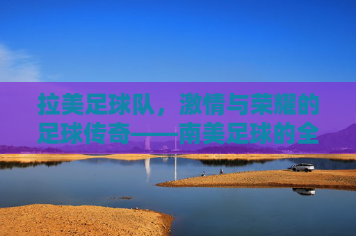 拉美足球队,激情与荣耀的足球传奇——南美足球的全球影响力与历史贡献,拉美足球队,激情与荣耀的足球传奇——南美足球的全球影响力与历史贡献