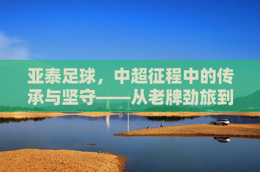 亚泰足球，中超征程中的传承与坚守——从老牌劲旅到时代新篇的奋斗之路，亚泰足球，中超征程中的传承与坚守——从老牌劲旅到时代新篇的奋斗之路