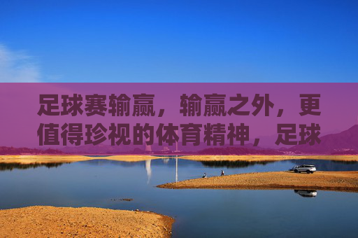 足球赛输赢,输赢之外,更值得珍视的体育精神,足球赛输赢之外,更值得珍视的体育精神