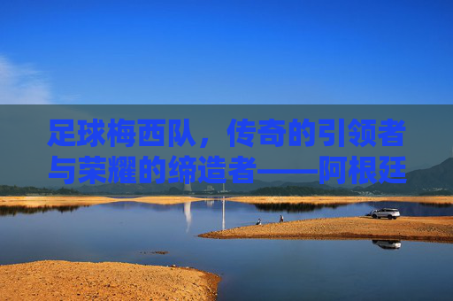 足球梅西队，传奇的引领者与荣耀的缔造者——阿根廷足球的璀璨星河，足球梅西队，传奇的引领者与荣耀的缔造者——阿根廷足球的璀璨星河