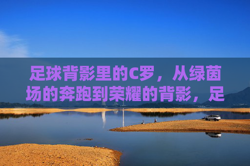 足球背影里的C罗，从绿茵场的奔跑到荣耀的背影，足球背影里的C罗，从绿茵场的奔跑到荣耀的背影