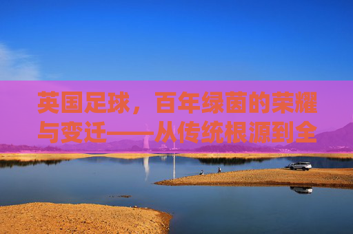 英国足球,百年绿茵的荣耀与变迁——从传统根源到全球足坛的领航者,英国足球,百年绿茵的荣耀与变迁——从传统根源到全球足坛的领航者