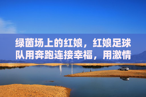 绿茵场上的红娘,红娘足球队用奔跑连接幸福,用激情书写浪漫,绿茵场上的红娘,足球队用奔跑连接幸福,用激情书写浪漫