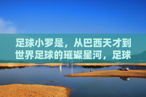 足球小罗是,从巴西天才到世界足球的璀璨星河,足球小罗,从巴西天才到世界足球的璀璨星河