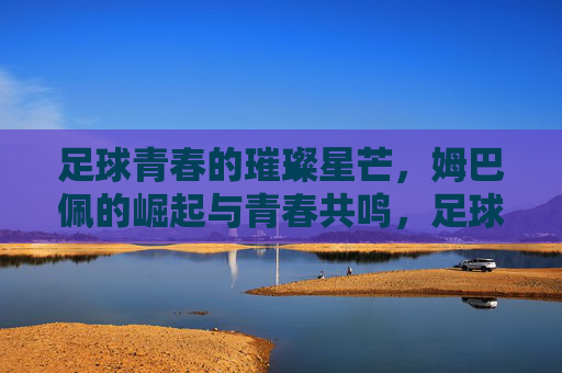 足球青春的璀璨星芒,姆巴佩的崛起与青春共鸣,足球青春的璀璨星芒,姆巴佩的崛起与青春共鸣