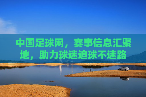 中国足球网,赛事信息汇聚地,助力球迷追球不迷路