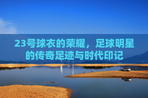 23号球衣的荣耀,足球明星的传奇足迹与时代印记