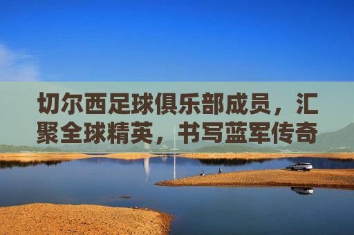 切尔西足球俱乐部成员,汇聚全球精英,书写蓝军传奇,切尔西足球俱乐部,汇聚全球精英,书写蓝军传奇