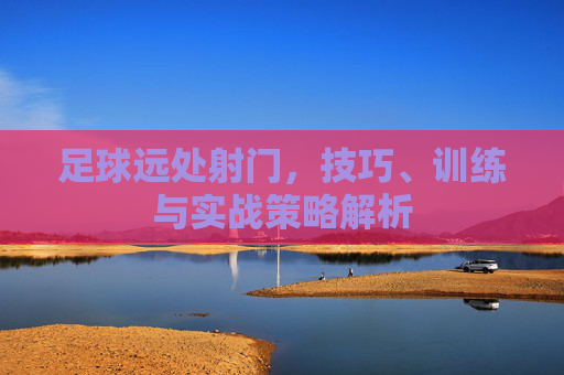 足球远处射门，技巧、训练与实战策略解析