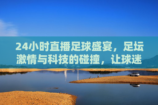 24小时直播足球盛宴，足坛激情与科技的碰撞，让球迷随时沉浸绿茵场