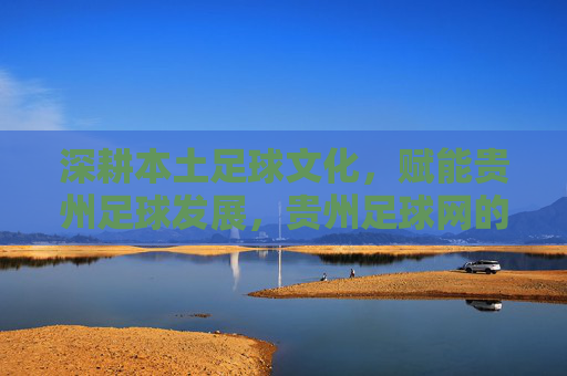 深耕本土足球文化,赋能贵州足球发展,贵州足球网的角色与价值