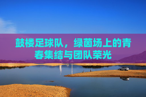 鼓楼足球队，绿茵场上的青春集结与团队荣光