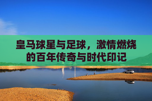皇马球星与足球,激情燃烧的百年传奇与时代印记