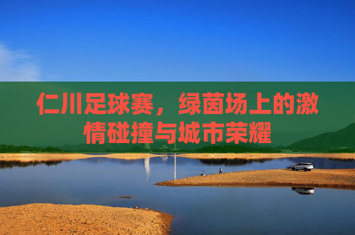 仁川足球赛，绿茵场上的激情碰撞与城市荣耀